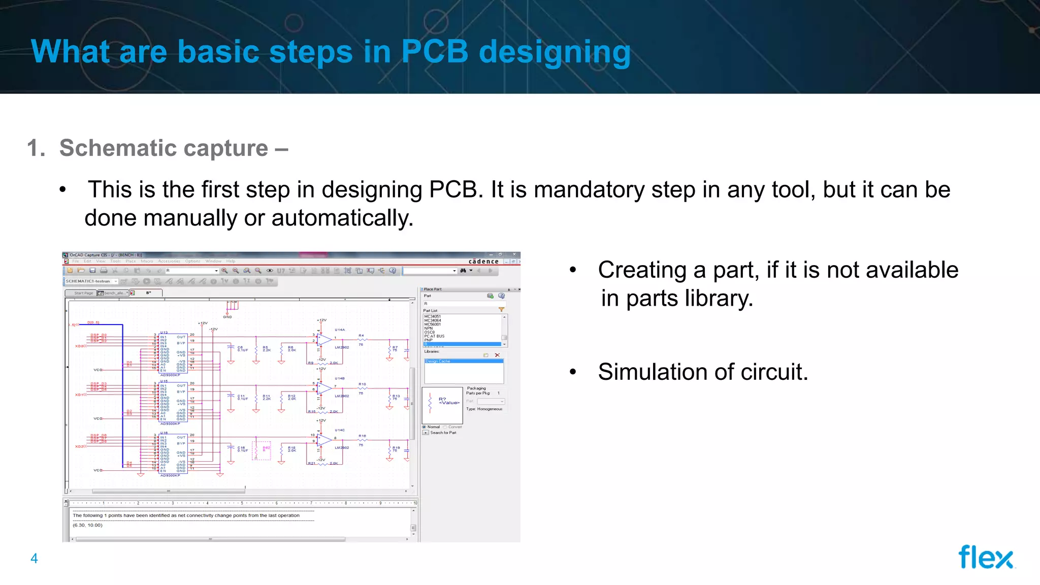 4
What are basic steps in PCB designing
1. Schematic capture –
• This is the first step in designing PCB. It is mandatory step in any tool, but it can be
done manually or automatically.
• Creating a part, if it is not available
in parts library.
• Simulation of circuit.
 