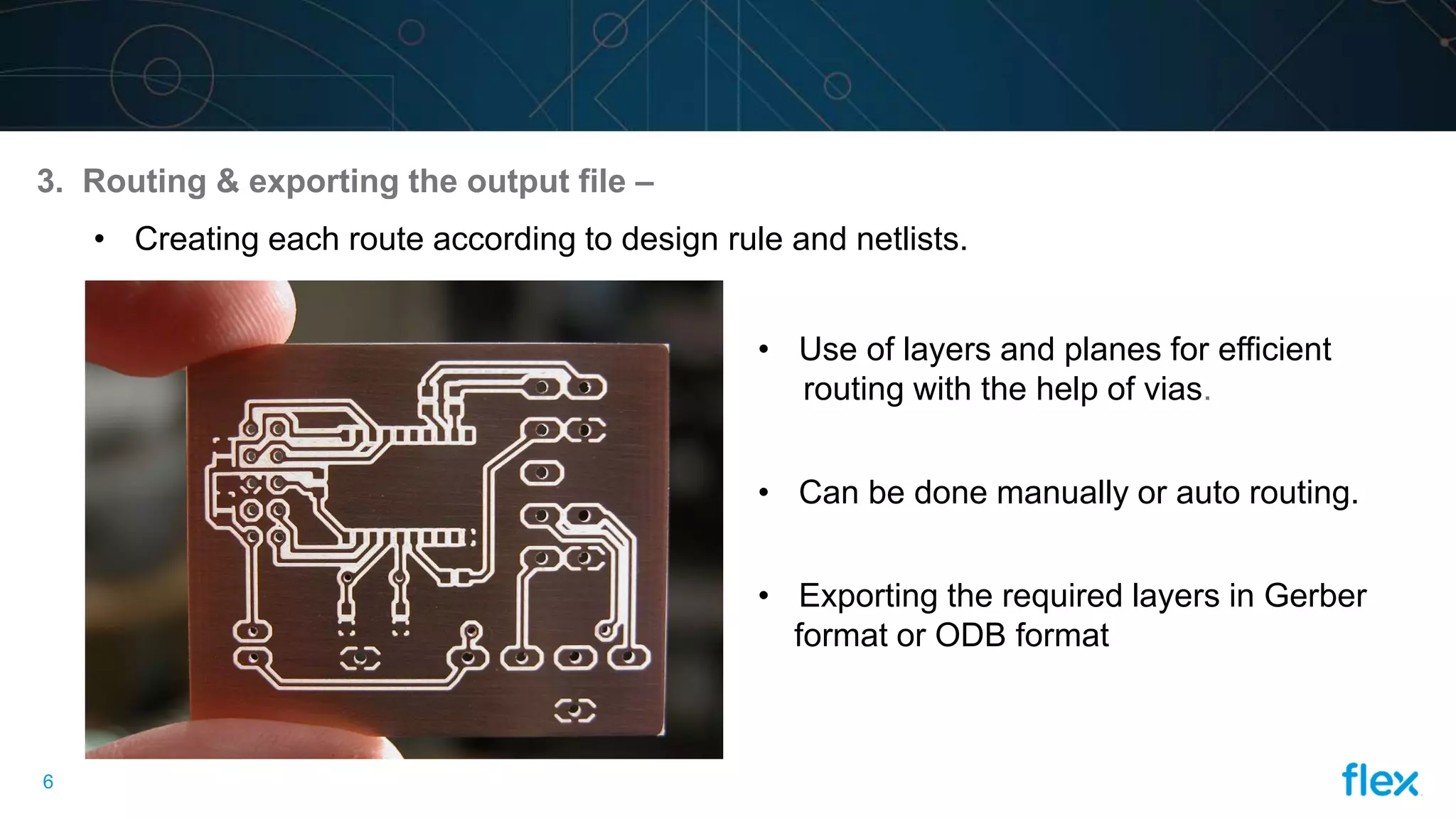 6
3. Routing & exporting the output file –
• Creating each route according to design rule and netlists.
• Use of layers and planes for efficient
routing with the help of vias.
• Can be done manually or auto routing.
• Exporting the required layers in Gerber
format or ODB format
 