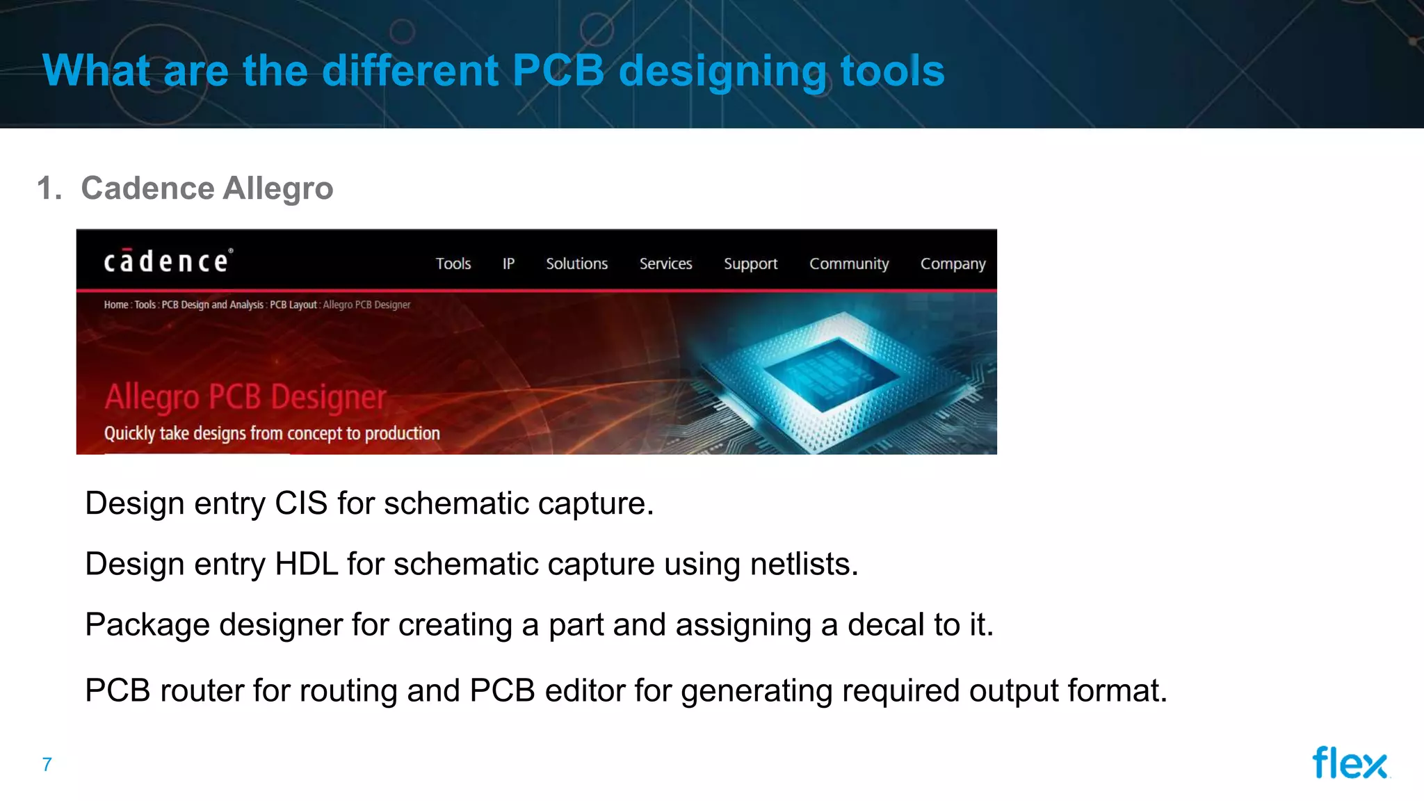 7
What are the different PCB designing tools
1. Cadence Allegro
Design entry CIS for schematic capture.
Design entry HDL for schematic capture using netlists.
Package designer for creating a part and assigning a decal to it.
PCB router for routing and PCB editor for generating required output format.
 