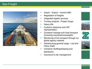 Sea Freight
 Import – Export – transit traffic
 Negotiation of freights
 Integrated logistic services
 Turnkey projects - Project Cargo
 Heavy lifts
 Customs clearance and VAT
representation
 Container haulage and road transport
(including oversized/overweight)
 Monitoring of the transport through our
global agency network
 Warehousing general cargo + coil and
heavy loads
 Container Stuffing/stripping and
distribution
 Insurance & risk management
 
