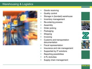 Warehousing & Logistics
 Goods receiving
 Quality control
 Storage in (bonded) warehouse
 Inventory management
 Re-ordering process
 Assembly
 Order picking
 Packaging
 Shipping
 Invoicing
 Customs and transportation
documentation
 Fiscal representation
 Insurance and risk management
 Supported by IT solutions
 Reporting possibilities
 4 PL Activities
 Supply chain management
 