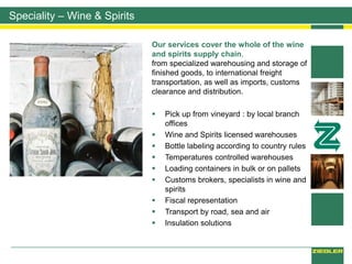 Our services cover the whole of the wine
and spirits supply chain,
from specialized warehousing and storage of
finished goods, to international freight
transportation, as well as imports, customs
clearance and distribution.
 Pick up from vineyard : by local branch
offices
 Wine and Spirits licensed warehouses
 Bottle labeling according to country rules
 Temperatures controlled warehouses
 Loading containers in bulk or on pallets
 Customs brokers, specialists in wine and
spirits
 Fiscal representation
 Transport by road, sea and air
 Insulation solutions
Speciality – Wine & Spirits
 