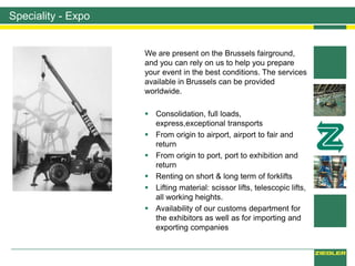 Speciality - Expo
We are present on the Brussels fairground,
and you can rely on us to help you prepare
your event in the best conditions. The services
available in Brussels can be provided
worldwide.
 Consolidation, full loads,
express,exceptional transports
 From origin to airport, airport to fair and
return
 From origin to port, port to exhibition and
return
 Renting on short & long term of forklifts
 Lifting material: scissor lifts, telescopic lifts,
all working heights.
 Availability of our customs department for
the exhibitors as well as for importing and
exporting companies
 