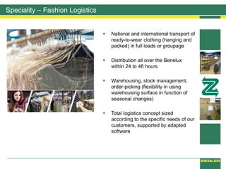 Speciality – Fashion Logistics
 National and international transport of
ready-to-wear clothing (hanging and
packed) in full loads or groupage
 Distribution all over the Benelux
within 24 to 48 hours
 Warehousing, stock management,
order-picking (flexibility in using
warehousing surface in function of
seasonal changes)
 Total logistics concept sized
according to the specific needs of our
customers, supported by adapted
software
 