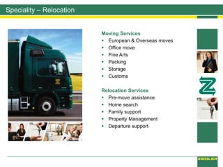 Speciality – Relocation
Moving Services
 European & Overseas moves
 Office move
 Fine Arts
 Packing
 Storage
 Customs
Relocation Services
 Pre-move assistance
 Home search
 Family support
 Property Management
 Departure support
 