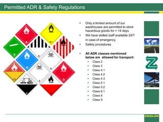 Permitted ADR & Safety Regulations
 Only a limited amount of our
warehouses are permitted to store
hazardous goods for > 14 days
 We have skilled staff available 24/7
in case of emergency
 Safety procedures
 All ADR classes mentioned
below are allowed for transport:
 Class 2
 Class 3
 Class 4.1
 Class 4.2
 Class 4.3
 Class 5.1
 Class 5.2
 Class 6.1
 Class 8
 Class 9
 