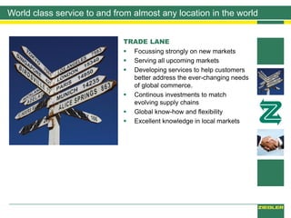 World class service to and from almost any location in the world
TRADE LANE
 Focussing strongly on new markets
 Serving all upcoming markets
 Developing services to help customers
better address the ever-changing needs
of global commerce.
 Continous investments to match
evolving supply chains
 Global know-how and flexibility
 Excellent knowledge in local markets
 
