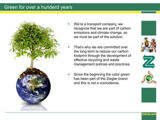 Green for over a hunderd years
 We’re a transport company, we
recognize that we are part of carbon
emissions and climate change, so
we must be part of the solution.
 That’s why we are committed over
the long term to reduce our carbon
footprint through the development of
effective recycling and waste
management policies and practices.
 Since the beginning the color green
has been part of the Ziegler brand
and this is not a coincidence.
 