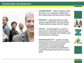 Sustainable development
 COMMITMENT : deliver excellent quality
& service to our customers, building long-
term relationships and face-to-face contacts
 RESPECT : abiding by the law of each
country, supporting their cultural practices.
Treating everyone equal and with respect.
 TRUST : working together in a spirit of
trust, built on honest clear communication
and fairness at all levels of the Ziegler group
and towards our customers.
 RESPONSIBILITY : Health and safety
standards are given priority over economic
considerations. We ensure that staff
members are trained appropriately,
encourage their creativity and potential to
improve themselves and reach our mutual
goals.
 