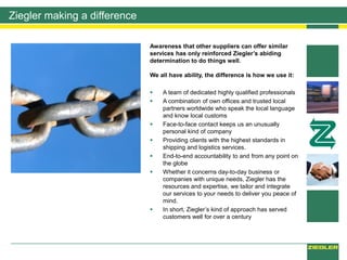 Ziegler making a difference
Awareness that other suppliers can offer similar
services has only reinforced Ziegler’s abiding
determination to do things well.
We all have ability, the difference is how we use it:
 A team of dedicated highly qualified professionals
 A combination of own offices and trusted local
partners worldwide who speak the local language
and know local customs
 Face-to-face contact keeps us an unusually
personal kind of company
 Providing clients with the highest standards in
shipping and logistics services.
 End-to-end accountability to and from any point on
the globe
 Whether it concerns day-to-day business or
companies with unique needs, Ziegler has the
resources and expertise, we tailor and integrate
our services to your needs to deliver you peace of
mind.
 In short, Ziegler’s kind of approach has served
customers well for over a century
 