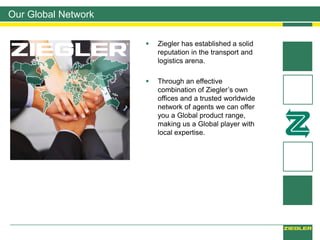 Our Global Network
 Ziegler has established a solid
reputation in the transport and
logistics arena.
 Through an effective
combination of Ziegler’s own
offices and a trusted worldwide
network of agents we can offer
you a Global product range,
making us a Global player with
local expertise.
 