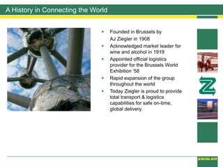 A History in Connecting the World
 Founded in Brussels by
AJ Ziegler in 1908
 Acknowledged market leader for
wine and alcohol in 1919
 Appointed official logistics
provider for the Brussels World
Exhibition ‘58
 Rapid expansion of the group
throughout the world
 Today Ziegler is proud to provide
total transport & logistics
capabilities for safe on-time,
global delivery.
 