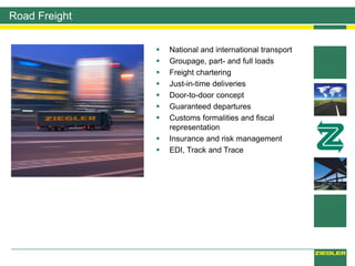 Road Freight
 National and international transport
 Groupage, part- and full loads
 Freight chartering
 Just-in-time deliveries
 Door-to-door concept
 Guaranteed departures
 Customs formalities and fiscal
representation
 Insurance and risk management
 EDI, Track and Trace
 