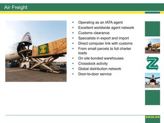  Operating as an IATA agent
 Excellent worldwide agent network
 Customs clearance
 Specialists in export and import
 Direct computer link with customs
 From small parcels to full charter
loads
 On site bonded warehouses
 Crossdock activity
 Global distribution network
 Door-to-door service
Air Freight
 