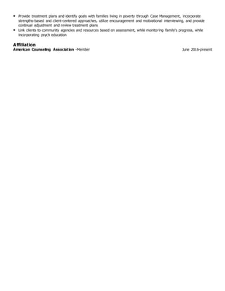 • Provide treatment plans and identify goals with families living in poverty through Case Management, incorporate
strengths-based and client-centered approaches, utilize encouragement and motivational interviewing, and provide
continual adjustment and review treatment plans
• Link clients to community agencies and resources based on assessment, while monitoring family's progress, while
incorporating psych education
Affiliation
American Counseling Association -Member June 2016-present
 