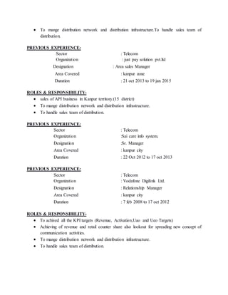  To mange distribution network and distribution infrastructure.To handle sales team of
distribution.
PREVIOUS EXPERIENCE:
Sector : Telecom
Organization : just pay solution pvt.ltd
Designation : Area sales Manager
Area Covered : kanpur zone
Duration : 21 oct 2013 to 19 jan 2015
ROLES & RESPONSIBILITY-
 sales of API business in Kanpur territory.(15 district)
 To mange distribution network and distribution infrastructure.
 To handle sales team of distribution.
PREVIOUS EXPERIENCE:
Sector : Telecom
Organization :Sai care info system.
Designation :Sr. Manager
Area Covered : kanpur city
Duration : 22 Oct 2012 to 17 oct 2013
PREVIOUS EXPERIENCE:
Sector : Telecom
Organization : Vodafone Digilink Ltd.
Designation : Relationship Manager
Area Covered : kanpur city
Duration : 7 feb 2008 to 17 oct 2012
ROLES & RESPONSIBILITY-
 To achived all the KPI targets (Revenue, Activation,Uao and Ueo Targets)
 Achieving of revenue and retail counter share also lookout for spreading new concept of
communication activities.
 To mange distribution network and distribution infrastructure.
 To handle sales team of distribution.
 