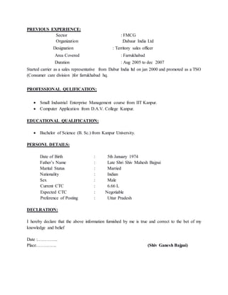 PREVIOUS EXPERIENCE:
Sector : FMCG
Organization :Dabaur India Ltd
Designation : Territory sales officer
Area Covered : Farrukhabad
Duration : Aug 2005 to dec 2007
Started carrier as a sales representative from Dabur India ltd on jan 2000 and promoted as a TSO
(Consumer care division )for farrukhabad hq.
PROFESSIONAL QULIFICATION:
 Small Industrial Enterprise Management course from IIT Kanpur.
 Computer Application from D.A.V. College Kanpur.
EDUCATIONAL QUALIFICATION:
 Bachelor of Science (B. Sc.) from Kanpur University.
PERSONL DETAILS:
Date of Birth : 5th January 1974
Father’s Name : Late Shri Shiv Mahesh Bajpai
Marital Status : Married
Nationality : Indian
Sex : Male
Current CTC : 6.66 L
Expected CTC : Negotiable
Preference of Posting : Uttar Pradesh
DECLRATION:
I hereby declare that the above information furnished by me is true and correct to the bet of my
knowledge and belief
Date :…………..
Place………….. (Shiv Ganesh Bajpai)
 