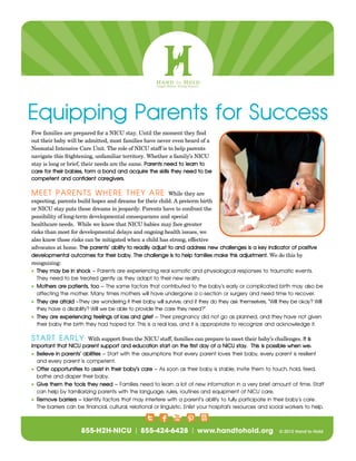 Equipping Parents for Success
Few families are prepared for a NICU stay. Until the moment they find
out their baby will be admitted, most families have never even heard of a
Neonatal Intensive Care Unit. The role of NICU staff is to help parents
navigate this frightening, unfamiliar territory. Whether a family’s NICU
stay is long or brief, their needs are the same. Parents need to learn to
care for their babies, form a bond and acquire the skills they need to be
competent and confident caregivers.
MEET PARENTS WHERE THEY ARE While they are
expecting, parents build hopes and dreams for their child. A preterm birth
or NICU stay puts those dreams in jeopardy. Parents have to confront the
possibility of long-term developmental consequences and special
healthcare needs. While we know that NICU babies may face greater
risks than most for developmental delays and ongoing health issues, we
also know those risks can be mitigated when a child has strong, effective
advocates at home. The parents’ ability to readily adjust to and address new challenges is a key indicator of positive
developmental outcomes for their baby. The challenge is to help families make this adjustment. We do this by
recognizing:
 They may be in shock – Parents are experiencing real somatic and physiological responses to traumatic events.
They need to be treated gently as they adapt to their new reality.
 Mothers are patients, too – The same factors that contributed to the baby’s early or complicated birth may also be
affecting the mother. Many times mothers will have undergone a c-section or surgery and need time to recover.
 They are afraid –They are wondering if their baby will survive, and if they do they ask themselves, “Will they be okay? Will
they have a disability? Will we be able to provide the care they need?”
 They are experiencing feelings of loss and grief – Their pregnancy did not go as planned, and they have not given
their baby the birth they had hoped for. This is a real loss, and it is appropriate to recognize and acknowledge it.
START EARLY With support from the NICU staff, families can prepare to meet their baby’s challenges. It is
important that NICU parent support and education start on the first day of a NICU stay. This is possible when we:
 Believe in parents’ abilities – Start with the assumptions that every parent loves their baby, every parent is resilient
and every parent is competent.
 Offer opportunities to assist in their baby’s care – As soon as their baby is stable, invite them to touch, hold, feed,
bathe and diaper their baby.
 Give them the tools they need – Families need to learn a lot of new information in a very brief amount of time. Staff
can help by familiarizing parents with the language, rules, routines and equipment of NICU care.
 Remove barriers – Identify factors that may interfere with a parent’s ability to fully participate in their baby’s care.
The barriers can be financial, cultural, relational or linguistic. Enlist your hospital’s resources and social workers to help.
 