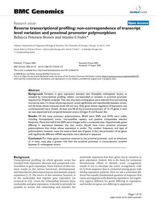 BioMed Central
Page 1 of 10
(page number not for citation purposes)
BMC Genomics
Open AccessResearch article
Reverse transcriptional profiling: non-correspondence of transcript
level variation and proximal promoter polymorphism
Rebecca Petersen Brown and Martin E Feder*
Address: Department of Organismal Biology & Anatomy, The University of Chicago, Chicago, IL 60637, USA
Email: Rebecca Petersen Brown - rpbrown@uchicago.edu; Martin E Feder* - m-feder@uchicago.edu
* Corresponding author
Abstract
Background: Variation in gene expression between two Drosophila melanogaster strains, as
revealed by transcriptional profiling, seldom corresponded to variation in proximal promoter
sequence for 34 genes analyzed. Two sets of protein-coding genes were selected from pre-existing
microarray data: (1) those whose expression varied significantly and reproducibly between strains,
and (2) those whose transcript levels did not vary. Only genes whose regulation of expression was
uncharacterized were chosen. At least one kB of the proximal promoters of 15–19 genes in each
set was sequenced and compared between strains (Oregon R and Russian 2b).
Results: Of the many promoter polymorphisms, 89.6% were SNPs and 10.4% were indels,
including homopolymer tracts, microsatellite repeats, and putative transposable element
footprints. More than half of the SNPs were changes within a nucleotide class. Hypothetically, genes
differing in expression between the two strains should have more proximal promoter
polymorphisms than those whose expression is similar. The number, frequency, and type of
polymorphism, however, were the same in both sets of genes. In fact, the promoters of six genes
with significantly different mRNA expression were identical in sequence.
Conclusion: For these genes, sequences external to the proximal promoter, such as enhancers
or in trans, must play a greater role than the proximal promoter in transcriptomic variation
between D. melanogaster strains.
Background
Transcriptional profiling via whole genome arrays has
revealed both impressive diversity and unexpected com-
monalities in gene expression. Some fraction of this vari-
ation results in the various functional, developmental,
and reproductive phenotypes that are downstream of gene
expression [1,2]. The source of this variation, however, is
in the nucleotides that regulate gene expression (as
reviewed in [3]). Given the relationship between these
nucleotides and gene expression, it should in principle be
possible to reverse this relationship and retrodict the
nucleotide sequences that have given rise to variation in
gene expression. Indeed, this is the basis for numerous
bioinformatic efforts to identify novel cis-regulatory
motifs if not to elucidate the entire cis-regulatory code
[4,5] from sequence that is conserved among genes with
similar expression patterns. Here we ask a somewhat dif-
ferent but equally fundamental question of sequence that
varies among genes with dissimilar expression: Are regula-
tory regions different for genes differing in expression,
and similar for genes not differing in expression?
Published: 17 August 2005
BMC Genomics 2005, 6:110 doi:10.1186/1471-2164-6-110
Received: 23 June 2005
Accepted: 17 August 2005
This article is available from: http://www.biomedcentral.com/1471-2164/6/110
© 2005 Brown and Feder; licensee BioMed Central Ltd.
This is an Open Access article distributed under the terms of the Creative Commons Attribution License (http://creativecommons.org/licenses/by/2.0),
which permits unrestricted use, distribution, and reproduction in any medium, provided the original work is properly cited.
 