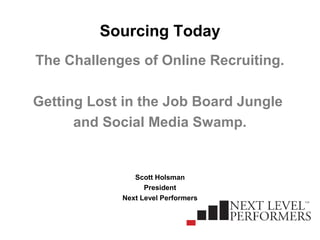 Sourcing Today
The Challenges of Online Recruiting.
Getting Lost in the Job Board Jungle
and Social Media Swamp.
Scott Holsman
President
Next Level Performers
 