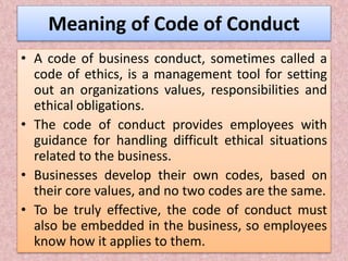 Meaning of Code of Conduct
• A code of business conduct, sometimes called a
code of ethics, is a management tool for setting
out an organizations values, responsibilities and
ethical obligations.
• The code of conduct provides employees with
guidance for handling difficult ethical situations
related to the business.
• Businesses develop their own codes, based on
their core values, and no two codes are the same.
• To be truly effective, the code of conduct must
also be embedded in the business, so employees
know how it applies to them.
 