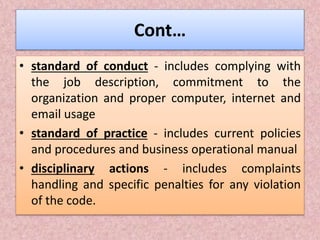 Cont…
• standard of conduct - includes complying with
the job description, commitment to the
organization and proper computer, internet and
email usage
• standard of practice - includes current policies
and procedures and business operational manual
• disciplinary actions - includes complaints
handling and specific penalties for any violation
of the code.
 