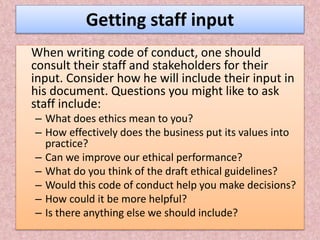 Getting staff input
When writing code of conduct, one should
consult their staff and stakeholders for their
input. Consider how he will include their input in
his document. Questions you might like to ask
staff include:
– What does ethics mean to you?
– How effectively does the business put its values into
practice?
– Can we improve our ethical performance?
– What do you think of the draft ethical guidelines?
– Would this code of conduct help you make decisions?
– How could it be more helpful?
– Is there anything else we should include?
 