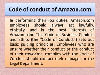 Code of conduct of Amazon.com
In performing their job duties, Amazon.com
employees should always act lawfully,
ethically, and in the best interests of
Amazon.com. This Code of Business Conduct
and Ethics (the "Code of Conduct") sets out
basic guiding principles. Employees who are
unsure whether their conduct or the conduct
of their coworkers complies with the Code of
Conduct should contact their manager or the
Legal Department.
 
