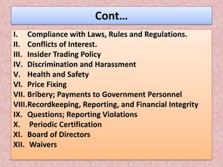 Cont…
I. Compliance with Laws, Rules and Regulations.
II. Conflicts of Interest.
III. Insider Trading Policy
IV. Discrimination and Harassment
V. Health and Safety
VI. Price Fixing
VII. Bribery; Payments to Government Personnel
VIII.Recordkeeping, Reporting, and Financial Integrity
IX. Questions; Reporting Violations
X. Periodic Certification
XI. Board of Directors
XII. Waivers
 