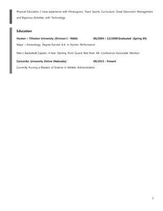 2
Physical Education, I have experience with Fitnessgram, Team Sports, Curriculum, Great Classroom Management
and Rigorous Activities with Technology.
Education
Huston – Tilloston University (Division I - NAIA) 08/2004 – 12/2008 Graduated (Spring 09)
Major – Kinesiology, Degree Earned: B.A. in Human Performance
Men’s Basketball Captain. 4-Year Starting Point Guard. Red River All- Conference Honorable Mention
Concordia University Online (Nebraska) 08/2015 - Present
Currently Pursing a Masters of Science in Athletic Administration
 
