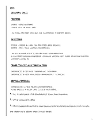 3
Skills
COACHING SKILLS
FOOTBALL
OFFENSE – POWER I SCHEMES
DEFENSE – 4-3, 3-4, MAN 2 MAN
I AM A DRILL AND FOOT WORK GUY AND ALSO MORE OF A DEFENSIVE COACH.
BASKETBALL
OFFENSE – SPREAD, 1-4 HIGH, FLEX, TRANSITION, ZONE BREAKERS
DEFENSE – MAN 2 MAN, MULTIPLE ZONE DEFENSES.
I AM VERY FUNDAMENTALLY SOUND OFFENSIVELY AND DEFENSIVELY.
4 -YEAR STARTER AND ALL CONFERENCE HONORABLE MENTION POINT GUARD AT HUSTON-TILLOSTON
UNIVERSITY, AUSTIN, TX.
CROSS COUNTRY AND TRACK & FIELD
EXPERIENCED IN DISTANCE TRAINING AND ENDURANCE.
EXPERIENCED IN HIGH JUMP, DISCUS AND SHOTPUT TECHNIQUE
SOFTBALL/BASEBALL
EXPERIENCED IN BATTING, FIELDING AND POSITIONING.
PLAYED BASEBALL IN MAJOR LITTLE LEAGUE & HIGH SCHOOL.
Very Knowledgeable of UIL Middle & High School Rules Regulations
CPR & Concussion Certified
Effectively assisted in exhibiting player development characteristics such as physically, mentally,
and emotionally to become a total package athlete.
 