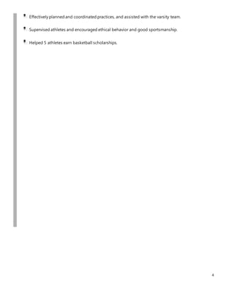 4
Effectively planned and coordinated practices, and assisted with the varsity team.
Supervised athletes and encouraged ethical behavior and good sportsmanship.
Helped 5 athletes earn basketball scholarships.
 