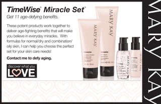 These potent products work together to
deliver age-fighting benefits that will make
you believe in everyday miracles. With
formulas for normal/dry and combination/
oily skin, I can help you choose the perfect
set for your skin care needs!
Contact me to defy aging.
Get 11 age-defying benefits.
TimeWise
®
Miracle Set
®
Angela L. Banner
Independent Beauty Consultant
http://www.marykay.com/AngelaLBanner
Cell: 979-422-5381 call/text
 