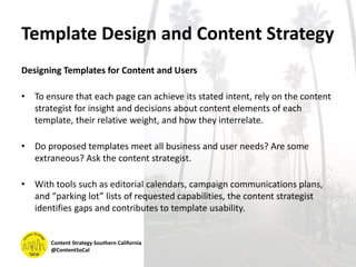 Template Design and Content Strategy
Designing Templates for Content and Users
• To ensure that each page can achieve its stated intent, rely on the content
strategist for insight and decisions about content elements of each
template, their relative weight, and how they interrelate.
• Do proposed templates meet all business and user needs? Are some
extraneous? Ask the content strategist.
• With tools such as editorial calendars, campaign communications plans,
and “parking lot” lists of requested capabilities, the content strategist
identifies gaps and contributes to template usability.
Content Strategy Southern California
@ContentSoCal
 