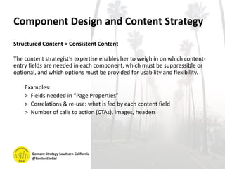 Component Design and Content Strategy
Structured Content = Consistent Content
The content strategist’s expertise enables her to weigh in on which content-
entry fields are needed in each component, which must be suppressible or
optional, and which options must be provided for usability and flexibility.
Examples:
> Fields needed in “Page Properties”
> Correlations & re-use: what is fed by each content field
> Number of calls to action (CTAs), images, headers
Content Strategy Southern California
@ContentSoCal
 