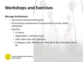Workshops and Exercises
Message Architecture
– Hierarchy of communication goals
– Drives tactical components of communication (visual, verbal,
interactive)
– Specifics:
• 2-3 hours
• Stakeholders + facilitator (you)
• 100+ index cards with adjectives
• 3 category cards: Who We Are, Who We’re Not, Who We’d Like to
Be
Content Strategy Southern California
@ContentSoCal
 