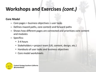 Workshops and Exercises (cont.)
Core Model
– Core pages = business objectives + user tasks
– Defines inward paths, core content and forward paths
– Shows how different pages are connected and prioritizes core content
and modules
– Specifics:
• 3-4 hours
• Stakeholders + project team (UX, content, design, etc.)
• Handouts of user tasks and business objectives
• Core model worksheets
Content Strategy Southern California
@ContentSoCal
 