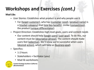 Workshops and Exercises (cont.)
Mad Libs
– User Stories: Establishes what product is and why people use it
• For [target customer], who has [customer need], [product name] is
a [market category] that [one key benefit]. Unlike [competition],
the product [unique differentiator].
– Project Direction: Establishes high-level goals, users and content needs
• Our content should help [target users] [user goal]. To do this, our
content must be [descriptive phrase]. The content should make
users feel [adjective]. We’ll know we’re successful when users
[desired action], which will help us [business goal].
– Specifics:
• 1-2 hours
• Stakeholders + facilitator (you)
• Mad lib worksheets
Content Strategy Southern California
@ContentSoCal
 