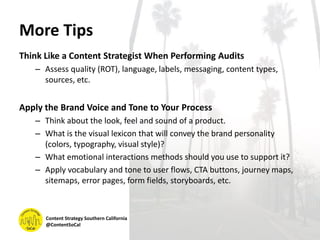 More Tips
Think Like a Content Strategist When Performing Audits
– Assess quality (ROT), language, labels, messaging, content types,
sources, etc.
Apply the Brand Voice and Tone to Your Process
– Think about the look, feel and sound of a product.
– What is the visual lexicon that will convey the brand personality
(colors, typography, visual style)?
– What emotional interactions methods should you use to support it?
– Apply vocabulary and tone to user flows, CTA buttons, journey maps,
sitemaps, error pages, form fields, storyboards, etc.
Content Strategy Southern California
@ContentSoCal
 