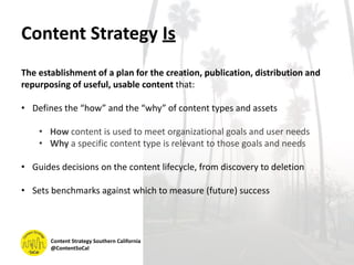 Content Strategy Is
The establishment of a plan for the creation, publication, distribution and
repurposing of useful, usable content that:
• Defines the “how” and the “why” of content types and assets
• How content is used to meet organizational goals and user needs
• Why a specific content type is relevant to those goals and needs
• Guides decisions on the content lifecycle, from discovery to deletion
• Sets benchmarks against which to measure (future) success
Content Strategy Southern California
@ContentSoCal
 