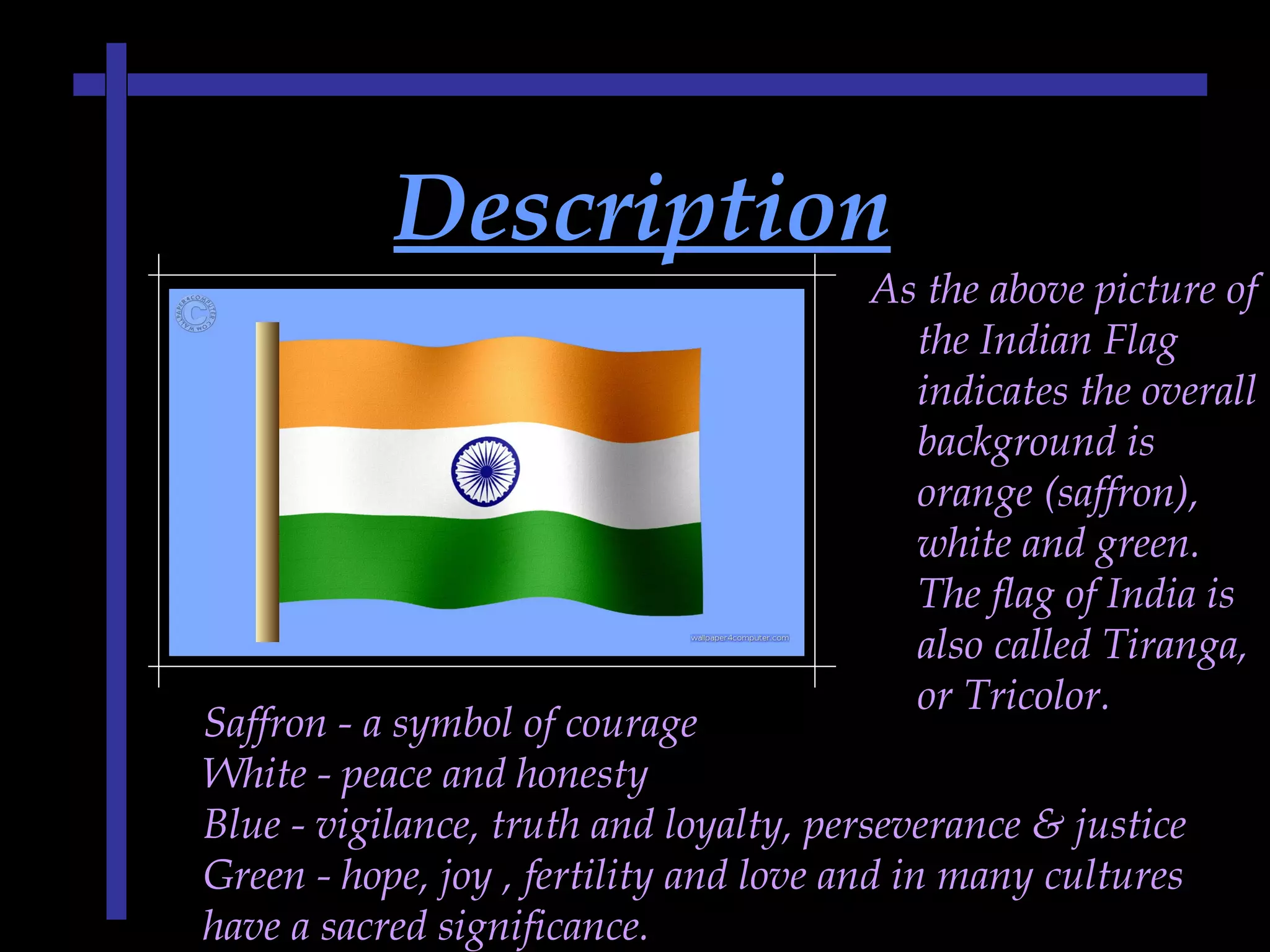DescriptionDescription
As the above picture of
the Indian Flag
indicates the overall
background is
orange (saffron),
white and green.
The flag of India is
also called Tiranga,
or Tricolor.
Saffron - a symbol of courage
White - peace and honesty
Blue - vigilance, truth and loyalty, perseverance & justice
Green - hope, joy , fertility and love and in many cultures
have a sacred significance.
 