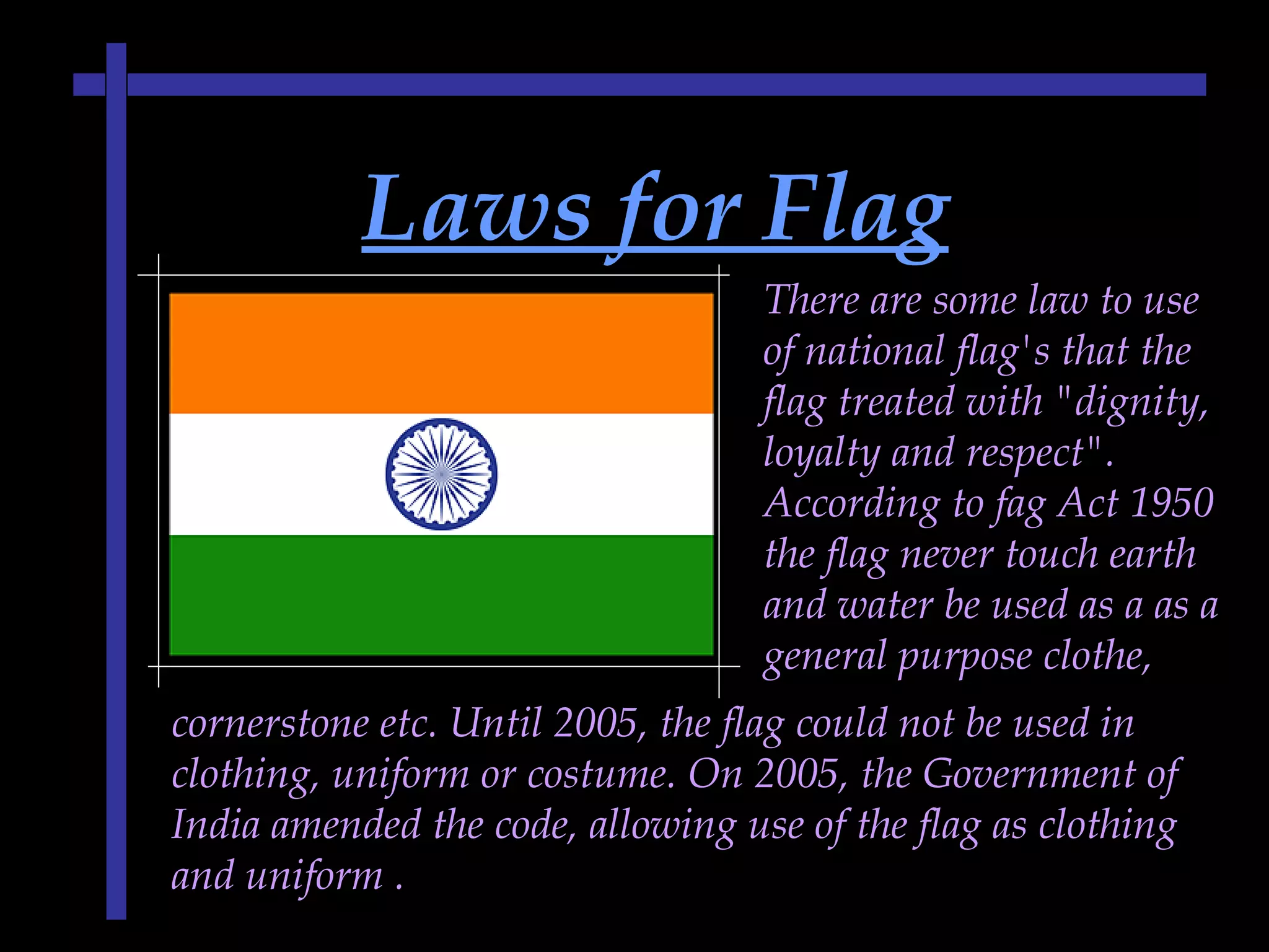 Laws for FlagLaws for Flag
There are some law to use
of national flag's that the
flag treated with "dignity,
loyalty and respect".
According to fag Act 1950
the flag never touch earth
and water be used as a as a
general purpose clothe,
cornerstone etc. Until 2005, the flag could not be used in
clothing, uniform or costume. On 2005, the Government of
India amended the code, allowing use of the flag as clothing
and uniform .
 