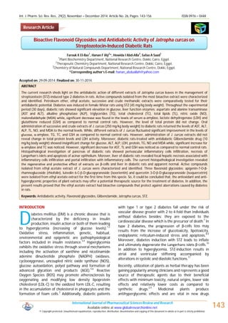 Int. J. Pharm. Sci. Rev. Res., 29(2), November – December 2014; Article No. 26, Pages: 143-156 ISSN 0976 – 044X
International Journal of Pharmaceutical Sciences Review and Research
Available online at www.globalresearchonline.net
© Copyright protected. Unauthorised republication, reproduction, distribution, dissemination and copying of this document in whole or in part is strictly prohibited. © Copyright pro
143
Farouk K El-Baz
1
, Hanan F Aly
2
*, Howida I Abd-Alla
3
, Safaa A Saad
1
1
Plant Biochemistry Department, National Research Centre, Dokki, Cairo, Egypt.
2
Therapeutic Chemistry Department, National Research Centre, Dokki, Cairo, Egypt.
3
Chemistry of Natural Compounds Department, National Research Centre, Dokki, Egypt.
*Corresponding author’s E-mail: hanan_abduallah@yahoo.com
Accepted on: 29-09-2014; Finalized on: 30-11-2014.
ABSTRACT
The current research sheds light on the antidiabetic action of different extracts of Jatropha curcas leaves in the management of
streptozotocin (STZ)-induced type 2 diabetes in rats. Active compounds isolated from the most bioactive extract were characterized
and identified. Petroleum ether, ethyl acetate, successive and crude methanolic extracts were comparatively tested for their
antidiabetic potential. Diabetes was induced in female Wistar rats using STZ (45 mg/kg body weight). Throughout the experimental
period (30 days), diabetic rats showed significant elevation in glucose, liver function enzymes; aspartate and alanine transaminase
(AST and ALT), alkaline phosphatase (ALP), triglycerides (TG), total cholesterol (TC), total lipids (TL), nitric oxide (NO),
malondialdehyde (MDA) while, significant decrease was found in the levels of serum α-amylase, lactate dehydrogenase (LDH) and
glutathione reduced (GSH) as compared to normal control rats. However, the level of total protein did not change. Oral
administration of successive and crude extracts of J. curcas (250 mg/kg body weight) to diabetic rats returned the levels of AST, ALT,
ALP, TL, NO, and MDA to the normal levels. While, different extracts of J. curcas fluctuated significant improvement in the levels of
glucose, α-amylase, TG, TC, and GSH as compared to normal control rats. However, administration of J. curcas extracts did not
reveal change in total protein levels and LDH activity. Moreover, diabetic rats-treated with antidiabetic Glibenclamide drug (10
mg/kg body weight) showed insignificant change for glucose, ALT, ALP, LDH, protein, TG, NO and MDA while, significant increase for
α-amylase and TC was noticed. However, significant decrease for AST, TL and GSH was noticed as compared to normal control rats.
Histopathological investigation of pancreas of diabetic rats showed perivascular inflammatory cells infiltration, necrosis of
Langerhan’s islets and apoptosis of acinar epithelium. Morover, liver of diabetic rats revealed focal hepatic necrosis associated with
inflammatory cells infiltration and portal infiltration with inflammatory cells. The current histopathological investigation revealed
the regenerative and protective effect of extracts on β-cells and liver in diabetic rats and apparent normal. Active compounds
isolated from ethyl acetate extract of J. curcas were characterized and identified. Three flavonoid glycosides; apigenin-7-O-β-
rhamnoglucoside (rhiofolin), luteolin 6-C--D-glucopyranoside (isoorientin) and quercetin 3-O--D-glucopyranoside (isoquercetrin)
were isolated from ethyl acetate extract for the first time from this specie. So, it could be concluded that, the antioxidant and anti-
hyperglycemic properties of plant extracts may offer a potential therapeutic source for the treatment of diabetes. In addition, the
present results proved that the ethyl acetate extract had bioactive compounds that protect against aberrations caused by diabetes
in rats.
Keywords: Antidiabetic activity, Flavonoid glycosides, Glibenclamide, Jatropha curcas, STZ.
INTRODUCTION
iabetes mellitus (DM) is a chronic disease that is
characterized by the deficiency in insulin
production, insulin action or both of them leading
to hyperglycemia (increasing of glucose levels).1,2
Oxidative stress, inflammation, genetic, habitual,
environmental and epigenetic are pathophysiological
factors included in insulin resistance.3,4
Hyperglycemia
exhibits the oxidative stress through several mechanisms
including the activation of xanthine and nicotinamide
adenine dinucleotide phosphate (NADPH) oxidases,
cyclooxygenase, uncoupled nitric oxide synthase (NOS),
glucose autoxidation, polyol pathway and formation of
advanced glycation end products (AGE).5,6
Reactive
Oxygen Species (ROS) may promote atherosclerosis by
oxygenating and modifying low density lipoprotein
cholesterol (LDL-C) to the oxidized form LDL-C, resulting
in the accumulation of cholesterol in phagocytes and the
formation of foam cells.2
Additionally, diabetic patients
with type 1 or type 2 diabetes fall under the risk of
vascular disease greater with 2 to 4-fold than individuals
without diabetes besides; they are exposed to the
cardiovascular disease which is the precursor of death.7
In
type 2 diabetes, the progression of β-cells loss may
results from the increase of glucotoxicity, lipotoxicity,
endoplasmic reticulum-induced stress and apoptosis.8,9
Moreover, diabetes induction with STZ leads to inflate
and ultimately degenerate the Langerhans islets β-cells.
10
In addition to hyperglycemia, STZ-induction results in
atrial and ventricular stiffening accompanied by
alterations in systolic and diastolic functions.
11
Recently, utilization of plants as herbal therapy has been
gaining popularity among clinicians and represents a good
source of therapeutic agents due to their beneficial
effects with minimum toxicity, natural origins, lower side
effects and relatively lower costs as compared to
synthetic drugs.
2,5
Medicinal plants produce
antihyperglycemic effects and are vital in new drugs
Bioactive Flavonoid Glycosides and Antidiabetic Activity of Jatropha curcas on
Streptozotocin-Induced Diabetic Rats
D
Research Article
 