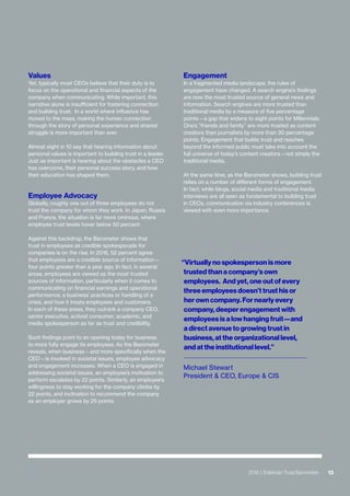 132016 | Edelman Trust Barometer
Engagement
In a fragmented media landscape, the rules of
engagement have changed. A search engine’s findings
are now the most trusted source of general news and
information. Search engines are more trusted than
traditional media by a measure of five percentage
points—a gap that widens to eight points for Millennials.
One’s “friends and family” are more trusted as content
creators than journalists by more than 30 percentage
points. Engagement that builds trust and reaches
beyond the informed public must take into account the
full universe of today’s content creators—not simply the
traditional media.
At the same time, as the Barometer shows, building trust
relies on a number of different forms of engagement.
In fact, while blogs, social media and traditional media
interviews are all seen as fundamental to building trust
in CEOs, communication via industry conferences is
viewed with even more importance.
Values
Yet, typically most CEOs believe that their duty is to
focus on the operational and financial aspects of the
company when communicating. While important, this
narrative alone is insufficient for fostering connection
and building trust. In a world where influence has
moved to the mass, making the human connection
through the story of personal experience and shared
struggle is more important than ever.
Almost eight in 10 say that hearing information about
personal values is important to building trust in a leader.
Just as important is hearing about the obstacles a CEO
has overcome, their personal success story, and how
their education has shaped them.
Employee Advocacy
Globally, roughly one out of three employees do not
trust the company for whom they work. In Japan, Russia
and France, the situation is far more ominous, where
employee trust levels hover below 50 percent.
Against this backdrop, the Barometer shows that
trust in employees as credible spokespeople for
companies is on the rise. In 2016, 52 percent agree
that employees are a credible source of information—
four points greater than a year ago. In fact, in several
areas, employees are viewed as the most trusted
sources of information, particularly when it comes to
communicating on financial earnings and operational
performance, a business’ practices or handling of a
crisis, and how it treats employees and customers.
In each of these areas, they outrank a company CEO,
senior executive, activist consumer, academic, and
media spokesperson as far as trust and credibility.
Such findings point to an opening today for business
to more fully engage its employees. As the Barometer
reveals, when business—and more specifically when the
CEO—is involved in societal issues, employee advocacy
and engagement increases. When a CEO is engaged in
addressing societal issues, an employee’s motivation to
perform escalates by 22 points. Similarly, an employee’s
willingness to stay working for the company climbs by
22 points, and inclination to recommend the company
as an employer grows by 25 points.
132016 | Edelman Trust Barometer
“Virtually no spokesperson is more
trusted than a company’s own
employees. And yet, one out of every
three employees doesn’t trust his or
her own company. For nearly every
company, deeper engagement with
employees is a low hanging fruit—and
a direct avenue to growing trust in
business, at the organizational level,
and at the institutional level.”
Michael Stewart
President & CEO, Europe & CIS
 