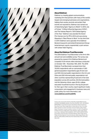 2016 | Edelman Trust Barometer
AboutEdelman
Edelman is a leading global communications
marketing firm that partners with many of the world’s
largest and emerging businesses and organizations,
helping them evolve, promote and protect their
brands and reputations. Edelman was named one
of Advertising Age’s “Agency to Watch” in 2014; one
of Forbes’ “14 Most Influential Agencies of 2014”;
and The Holmes Report’s “2013 Global Agency
of the Year.” Edelman was awarded the Grand
Prix Cannes Lion for PR in 2014 and was among
Glassdoor’s “Best Places to Work” for the third time
in 2014. Edelman owns specialty firms Edelman
Berland (research) and United Entertainment Group
(entertainment, sports, experiential), a joint venture
with United Talent Agency.
AbouttheEdelmanTrustBarometer
The 2016 Edelman Trust Barometer is the firm’s 16th
annual trust and credibility survey. The survey was
powered by research firm Edelman Berland and
consisted of 20-minute online interviews conducted
on October 13th – November 16th, 2015. The 2016
Edelman Trust Barometer surveyed more than
33,000 respondents with an oversample of 1,150
general population respondents ages 18 and over
and 500 informed public respondents in the U.S. and
China and 200 informed public respondents in all
other countries representing 15 percent of the total
population across 28 countries. All informed publics
met the following criteria: ages 25-64, college-
educated; household income in the top 25 percent
for their age in their country; report significant media
consumption and engagement in business news and
public policy. For more information, visit
www.edelman.com/trust2016​.
On the cover, from top left: German Chancellor Angela Merkel Arrives:
AFP/ERIC FEFERBERG; BRAZIL-POLITICS-PROTEST: AFP/ JEFFERSON
BERNARDES; Turing Pharmaceutical CEO Martin Shkreli Arrested For
Securities Fraud: Getty Images News/ Andrew Burton; Paris Turns Blue,
White and Red For Victims Of Friday’s Terrorist Attacks: Getty Images
News/ Christopher Furlong; Protesters Continue To Call For Resignation
Of Rahm Emanuel In Wake Police Video Releases: Getty Images News/
Scott Olson; VATICAN-POPE-AUDIENCE: AFP/ FILIPPO MONTEFORTE;
Extraordinary FIFA Executive Committee Meeting: Getty Images Sport/
Philipp Schmidli; Migrants Cross Into Slovenia: Getty Images News/ Jeff J
Mitchell; HONG KONG-CHINA-POLITICS-EDUCATION: AFP/ ANTHONY
WALLACE
 