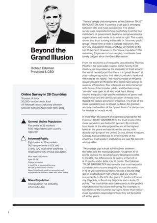 2
There is deeply disturbing news in the Edelman TRUST
BAROMETER 2016: A yawning trust gap is emerging
between elite and mass populations. The global
survey asks respondents how much they trust the four
institutions of government, business, nongovernmental
organizations and media to do what is right. The survey
shows that trust is rising in the elite or “informed public”
group – those with at least a college education, who
are very engaged in media, and have an income in the
top 25 percent. However, in the “mass population” (the
remaining 85 percent of our sample), trust levels have
barely budged since the Great Recession.
From the economics of inequality, described by Thomas
Piketty in his best-seller, Capital in the Twenty-First
Century, we now observe the inequality of trust around
the world. I would posit that there is a “grand illusion” at
play – a lingering notion that elites continue to lead and
the masses will follow. This historic model of influence
was predicated on the belief that elites have access to
superior information, their interests are interconnected
with those of the broader public, and that becoming
“an elite” was open to all who work hard. Rising
income inequality, high-profile revelations of greed and
misbehavior and the democratization of media have,
flipped the classic pyramid of influence. The trust of the
mass population can no longer be taken for granted,
and any continuation of the “grand illusion” is dangerous
for leaders in today’s world.
In more than 60 percent of countries surveyed for the
Edelman TRUST BAROMETER, the trust levels of the
mass population are below 50 percent. By contrast,
trust levels of the elite population are at the highest
levels in the years we have done this survey, with
double-digit jumps in the United States, United Kingdom,
Canada, Italy and Mexico. In three-fourths of the
countries, trust levels in institutions are over 50 percent
among elites.
The average gap in trust in institutions between
the elites and the mass population has grown to 12
points (across the developing and developed world).
In the U.S., the difference is 19 points; in the U.K. it
is 17 points; and in India, it is 16 points. The Edelman
TRUST BAROMETER also reveals that trust inequality
correlates with income inequality across the world.
In 18 of 28 countries surveyed, we see a double-digit
gap in trust between high-income and low-income
respondents. In the U.S., the gap is 31 points, in France
it is 29 points, in Brazil it is 26 points and in India, 22
points. This trust divide also corresponds to the public’s
expectations of its future well-being. For example, in
two-thirds of the countries surveyed, fewer than half of
mass population respondents think they will be better
off in five years.
Richard Edelman
Beyond the
Grand Illusion
Richard Edelman
President & CEO
16 years of data
33,000+ respondents total
All fieldwork was conducted between
October 13th and November 16th, 2015
Online Survey in 28 Countries
Five years in 25 markets
1,150 respondents per country
Ages 18+
General Online Population
Eight years in 20+ markets
500 respondents in U.S. and
China; 200 in all other countries
Represents 15% of total population
Must meet four criteria:
Ages 25-64
College educated
In top 25% of household income
per age group in each country
Report significant media consumption and
engagement in business news and public policy
Informed Public
All population not including
informed public
Mass Population
 
