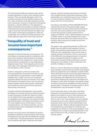 2016 | Edelman Trust Barometer 3
The most profound difference between elite and the
broader populations is found in their attitudes toward
business. There are double-digit gaps in half of the
countries surveyed, the most significant being in the
U.S., where 70 percent of the elite population express
trust in business in contrast to 51 percent of the general
population, a 19-point difference. This skepticism is
clearly manifested in the perception of specific industries,
in particular the financial services sector where there is
a gap of more than 20 points between the elite’s trust
in the sector and the general population’s. CEOs are
substantially more trusted by the elite population, and
double-digit trust gaps exist in half of the countries.
Inequality of trust has important consequences. The
most obvious is growing receptivity to politicians who
prey on fear instead of offering solutions. Examples
include assertions that refugees are a major security
threat and that unemployment can be addressed by
stopping foreign trade. Trust inequality seems to be a
major pillar in the campaigns of Donald Trump in the
U.S. and Marine Le Pen in France.
Another consequence of the trust divide is the
increasing skepticism of business innovation as well
as expectations of governments to enact additional
regulation. By a margin of two-to-one, the general
population believes the pace of innovation is too rapid.
The industries of greatest concern are food, which is
linked to popular worries about genetic modification,
and financial and online services which raise fears
about privacy and security.
In tandem with these developments, we are seeing
the flipping of the classic pyramid of influence as peer-
to-peer discussions overtake the influence of elites.
It is my belief that the mass population is relying less
on newspapers and magazines and, instead, chooses
self-affirming online communities and television news.
The most credible source of information on social
networking sites is “my friends and family,” a source
considered nearly twice as believable as CEOs and
government officials.
However, the survey shows that despite the general
population’s skepticism, business has the best chance
of bridging the trust gap while still fulfilling its mandate
to create value. The general population sees business
as the institution best able to keep pace with rapid
change, ranking it well above government and higher
than nongovernmental organizations. Business is also
substantially more trusted than government. In Mexico,
it is more trusted by 44 points, in South Africa by 44
points and in the U.S. by 12 points.
According to the Edelman TRUST BAROMETER 2016,
a decisive 80 percent of the general public expect
that businesses can both increase profits and improve
economic and social conditions in the communities
in which they operate. A good example of this is
Tupperware Brands. There, a global salesforce of almost
3.1 million women in countries including China, India,
Indonesia and South Africa drive sales revenue for the
company while earning much-needed income from
selling the products.
The public is also responding positively to CEOs who
believe they can fulfill the dual mandate of earning
profits and providing societal benefits. In fact, trust in
CEOs has risen substantially in the past five years to
a global average of 49 percent. This is a vote in favor
of the CEOs who have stepped forward on important
issues, including Paul Polman of Unilever on the
environment, Howard Schultz of Starbucks on youth
employment, Cyrus Mistry of Tata on education and
Jack Ma of Alibaba on inclusion.
We are in a time of discontinuous change, urbanization,
mass migration, environmental constraints, technological
advances, globalization and challenges to public health.
These disruptions provide commercial opportunities, but
they also create societal problems and expectations
that businesses will collaborate with civil society and
government. Realizing this opportunity will happen one
company at a time, driven by leaders courageous enough
to embrace the business possibility and wise enough to
operate within a framework of inclusive growth, in which
all stakeholders reap the benefits of change.
For the past seven years, in the wake of the Great
Recession, the overwhelming majority of business
leaders have tended to focus on their enterprise and
short-term performance. The time for that narrow
focus to end is now. Trust inequality has many negative
consequences, but it also presents an opportunity for
businesses which want to achieve differentiation and
sustained growth. Modern, effective leadership means
moving beyond the “grand illusion” to embrace and
engage the new influence of the mass population. Trust
in institutions is no longer automatically granted on the
basis of hierarchy or title. In today’s world, that trust
must be earned.
Inequality of trust and
income have important
consequences.”
“
 