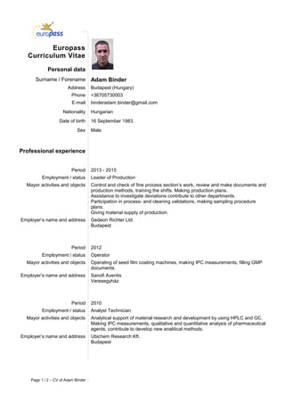 Page 1 / 2 – CV of Adam Binder
Europass
Curriculum Vitae
Personal data
Surname / Forename Adam Binder
Address Budapest (Hungary)
Phone +36705730003
E-mail binderadam.binder@gmail.com
Nationality Hungarian
Date of birth 16 September 1983.
Sex Male
Professional experience
Period 2013 - 2015
Employment / status Leader of Production
Mayor activities and objects Control and check of fine process section’s work, review and make documents and
production methods, training the shifts. Making production plans.
Assistance to investigate deviations contribute to other departments.
Participation in process- and cleaning validations, making sampling procedure
plans.
Giving material supply of production.
Employer’s name and address Gedeon Richter Ltd.
Budapest
Period 2012
Employment / status Operator
Mayor activities and objects Operating of seed film coating machines, making IPC measurements, filling GMP
documents.
Employer’s name and address Sanofi Aventis
Veresegyház
Period 2010
Employment / status Analyst Technician
Mayor activities and objects Analytical support of material research and development by using HPLC and GC.
Making IPC measurements, qualitative and quantitative analysis of pharmaceutical
agents, contribute to develop new analitical methods.
Employer’s name and address Ubichem Research Kft.
Budapest
 