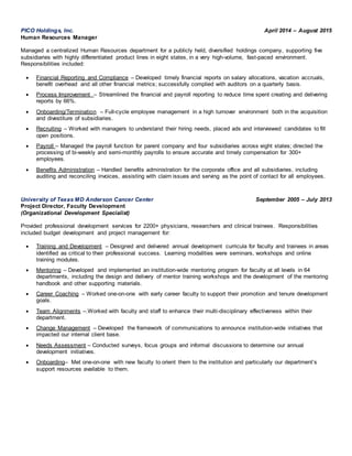 PICO Holdings, Inc. April 2014 – August 2015
Human Resources Manager
Managed a centralized Human Resources department for a publicly held, diversified holdings company, supporting five
subsidiaries with highly differentiated product lines in eight states, in a very high-volume, fast-paced environment.
Responsibilities included:
 Financial Reporting and Compliance – Developed timely financial reports on salary allocations, vacation accruals,
benefit overhead and all other financial metrics; successfully complied with auditors on a quarterly basis.
 Process Improvement – Streamlined the financial and payroll reporting to reduce time spent creating and delivering
reports by 66%.
 Onboarding/Termination – Full-cycle employee management in a high turnover environment both in the acquisition
and divestiture of subsidiaries.
 Recruiting – Worked with managers to understand their hiring needs, placed ads and interviewed candidates to fill
open positions.
 Payroll – Managed the payroll function for parent company and four subsidiaries across eight states; directed the
processing of bi-weekly and semi-monthly payrolls to ensure accurate and timely compensation for 300+
employees.
 Benefits Administration – Handled benefits administration for the corporate office and all subsidiaries, including
auditing and reconciling invoices, assisting with claim issues and serving as the point of contact for all employees.
University of Texas MD Anderson Cancer Center September 2005 – July 2013
Project Director, Faculty Development
(Organizational Development Specialist)
Provided professional development services for 2200+ physicians, researchers and clinical trainees. Responsibilities
included budget development and project management for:
 Training and Development – Designed and delivered annual development curricula for faculty and trainees in areas
identified as critical to their professional success. Learning modalities were seminars, workshops and online
training modules.
 Mentoring – Developed and implemented an institution-wide mentoring program for faculty at all levels in 64
departments, including the design and delivery of mentor training workshops and the development of the mentoring
handbook and other supporting materials.
 Career Coaching – Worked one-on-one with early career faculty to support their promotion and tenure development
goals.
 Team Alignments –.Worked with faculty and staff to enhance their multi-disciplinary effectiveness within their
department.
 Change Management – Developed the framework of communications to announce institution-wide initiatives that
impacted our internal client base.
 Needs Assessment – Conducted surveys, focus groups and informal discussions to determine our annual
development initiatives.
 Onboarding– Met one-on-one with new faculty to orient them to the institution and particularly our department’s
support resources available to them.
 