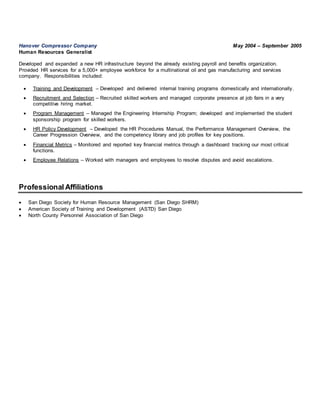 Hanover Compressor Company May 2004 – September 2005
Human Resources Generalist
Developed and expanded a new HR infrastructure beyond the already existing payroll and benefits organization.
Provided HR services for a 5,000+ employee workforce for a multinational oil and gas manufacturing and services
company. Responsibilities included:
 Training and Development – Developed and delivered internal training programs domestically and internationally.
 Recruitment and Selection – Recruited skilled workers and managed corporate presence at job fairs in a very
competitive hiring market.
 Program Management – Managed the Engineering Internship Program; developed and implemented the student
sponsorship program for skilled workers.
 HR Policy Development – Developed the HR Procedures Manual, the Performance Management Overview, the
Career Progression Overview, and the competency library and job profiles for key positions.
 Financial Metrics – Monitored and reported key financial metrics through a dashboard tracking our most critical
functions.
 Employee Relations – Worked with managers and employees to resolve disputes and avoid escalations.
Professional Affiliations
 San Diego Society for Human Resource Management (San Diego SHRM)
 American Society of Training and Development (ASTD) San Diego
 North County Personnel Association of San Diego
 